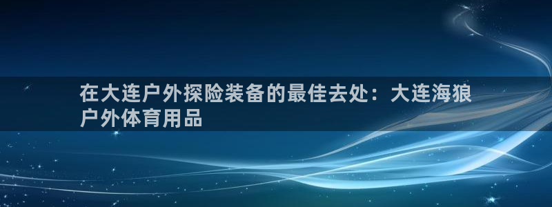 欧陆娱乐官网入口：在大连户外探险装备的最佳去处：大连